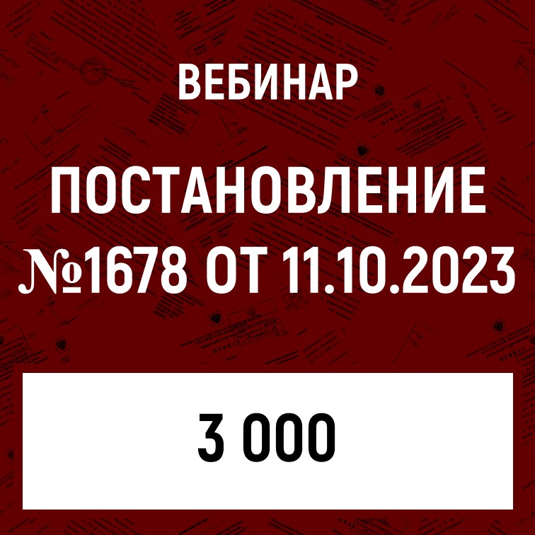 Вебинар «Постановление Правительства РФ от 11.10.2023 N 1678»